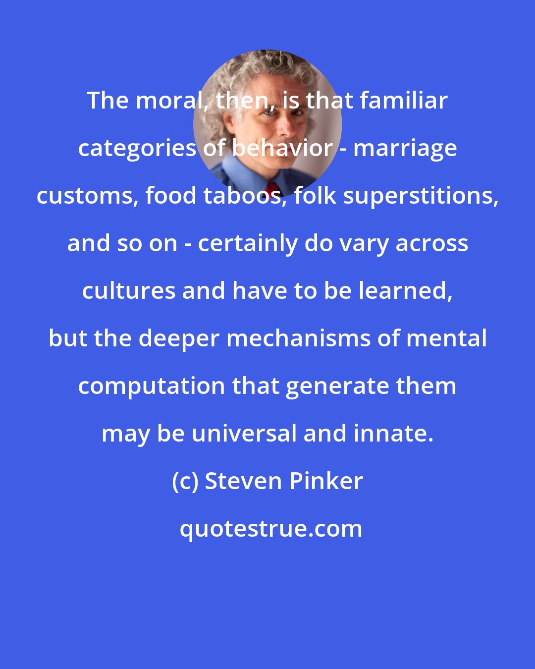 Steven Pinker: The moral, then, is that familiar categories of behavior - marriage customs, food taboos, folk superstitions, and so on - certainly do vary across cultures and have to be learned, but the deeper mechanisms of mental computation that generate them may be universal and innate.