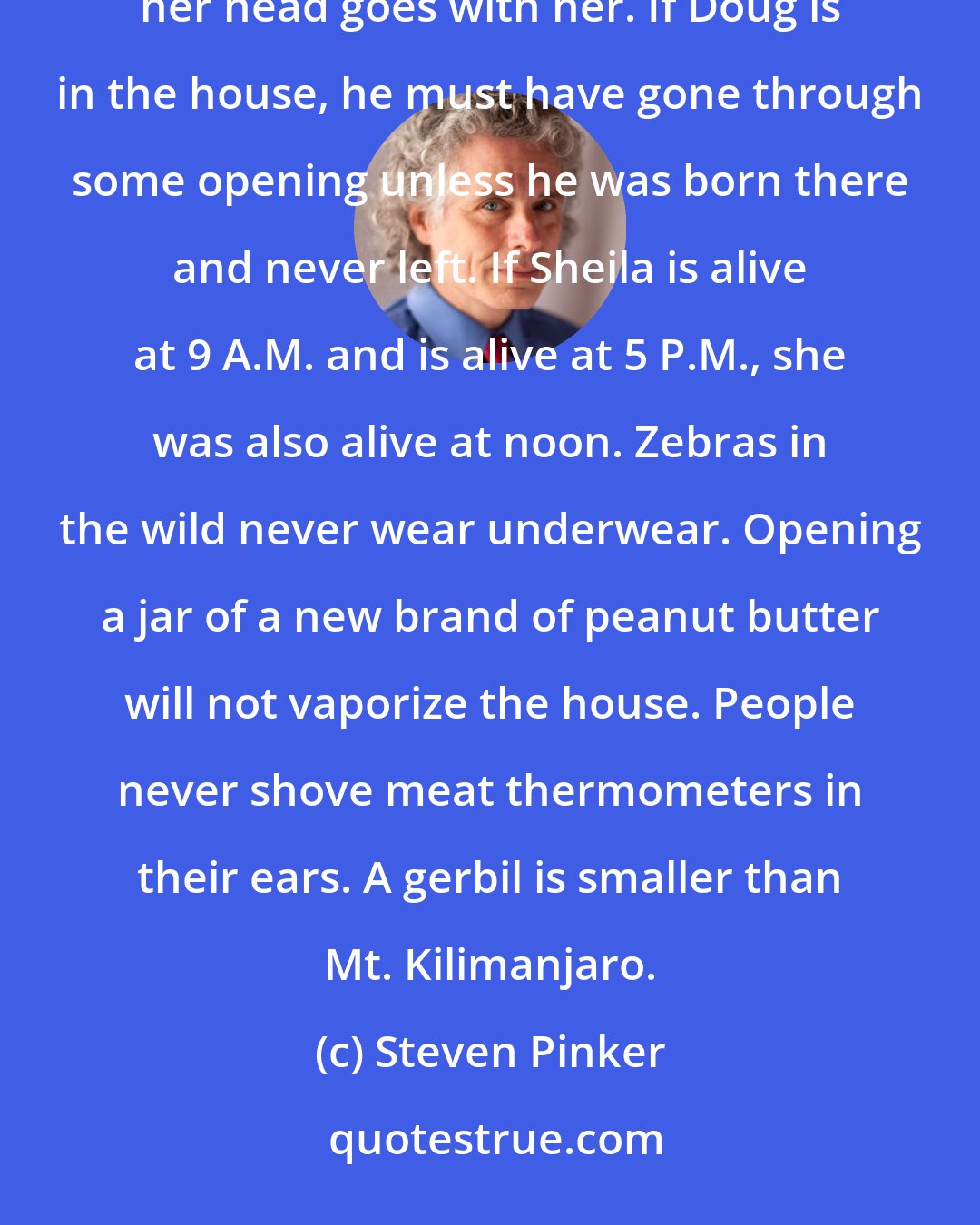 Steven Pinker: You know that when Irving puts the dog in the car, it is no longer in the yard. When Edna goes to church, her head goes with her. If Doug is in the house, he must have gone through some opening unless he was born there and never left. If Sheila is alive at 9 A.M. and is alive at 5 P.M., she was also alive at noon. Zebras in the wild never wear underwear. Opening a jar of a new brand of peanut butter will not vaporize the house. People never shove meat thermometers in their ears. A gerbil is smaller than Mt. Kilimanjaro.