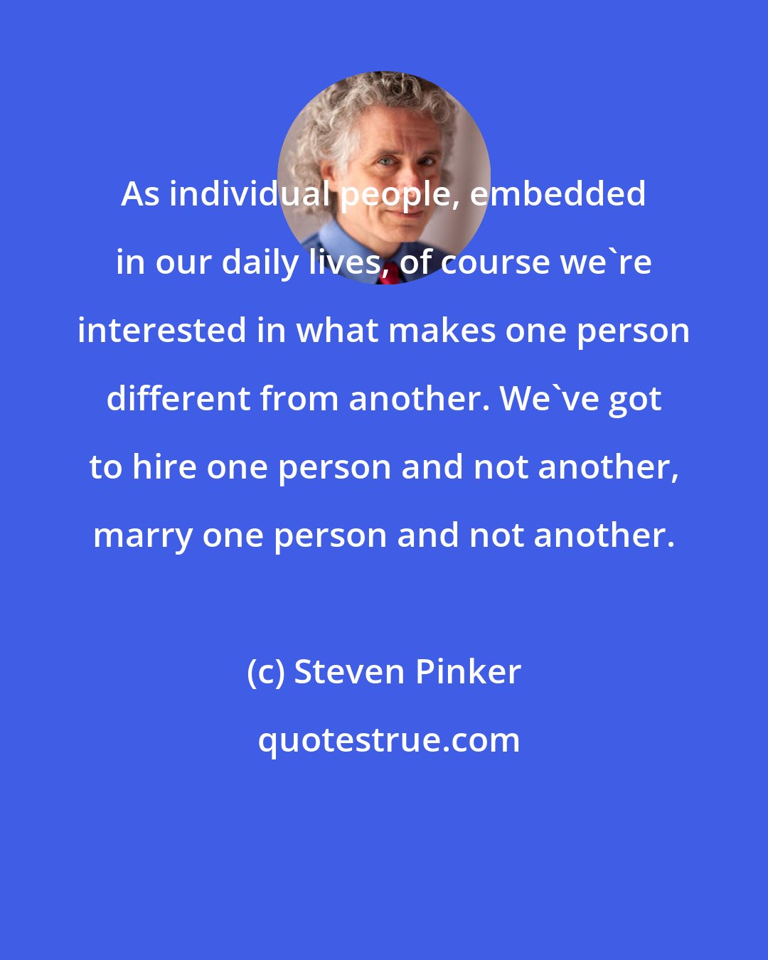 Steven Pinker: As individual people, embedded in our daily lives, of course we're interested in what makes one person different from another. We've got to hire one person and not another, marry one person and not another.
