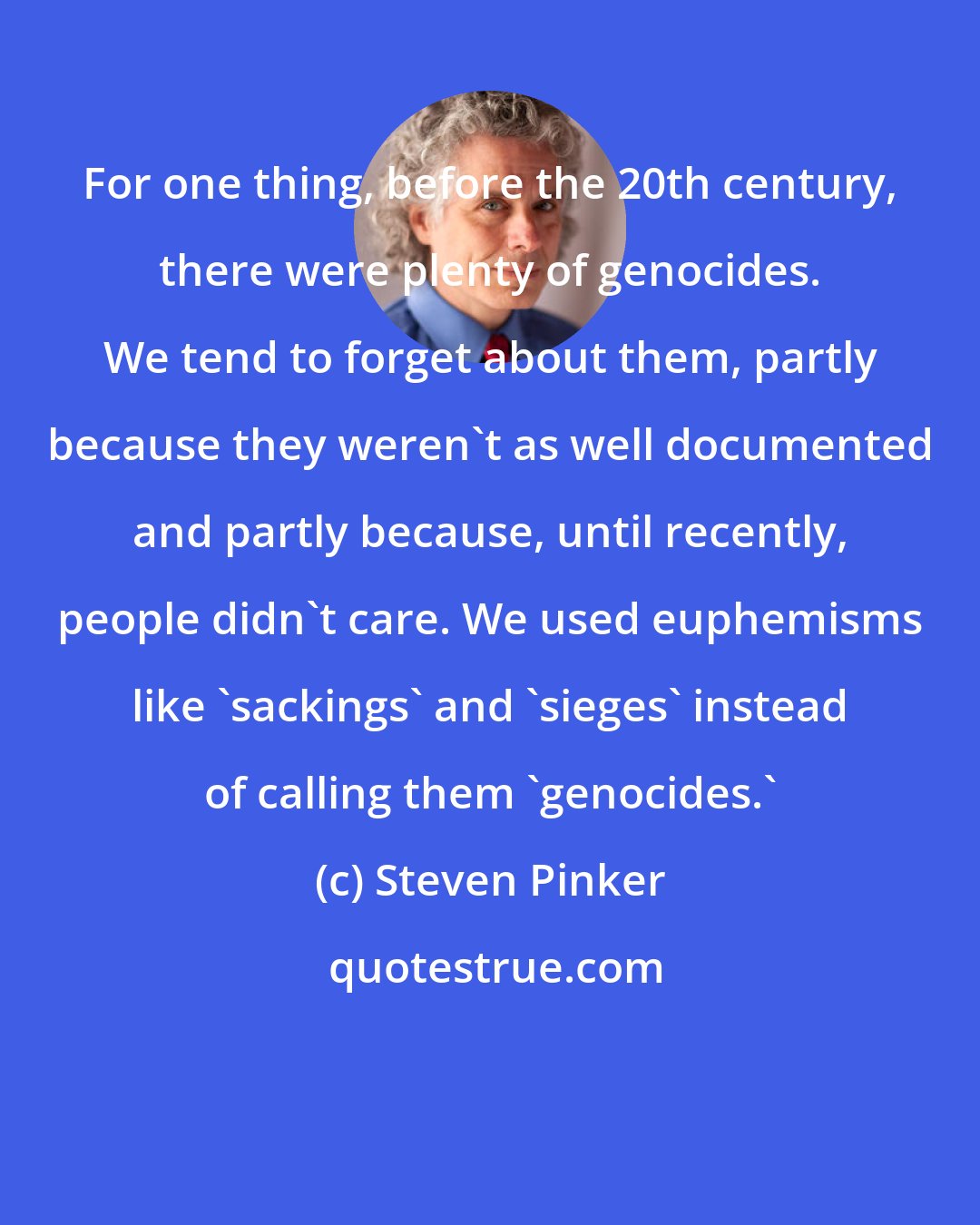 Steven Pinker: For one thing, before the 20th century, there were plenty of genocides. We tend to forget about them, partly because they weren't as well documented and partly because, until recently, people didn't care. We used euphemisms like 'sackings' and 'sieges' instead of calling them 'genocides.'