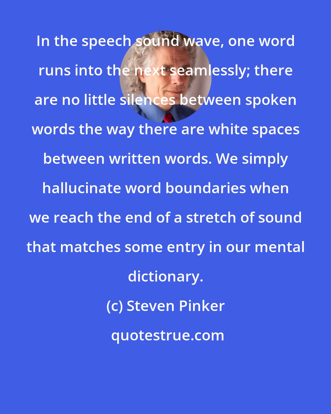 Steven Pinker: In the speech sound wave, one word runs into the next seamlessly; there are no little silences between spoken words the way there are white spaces between written words. We simply hallucinate word boundaries when we reach the end of a stretch of sound that matches some entry in our mental dictionary.