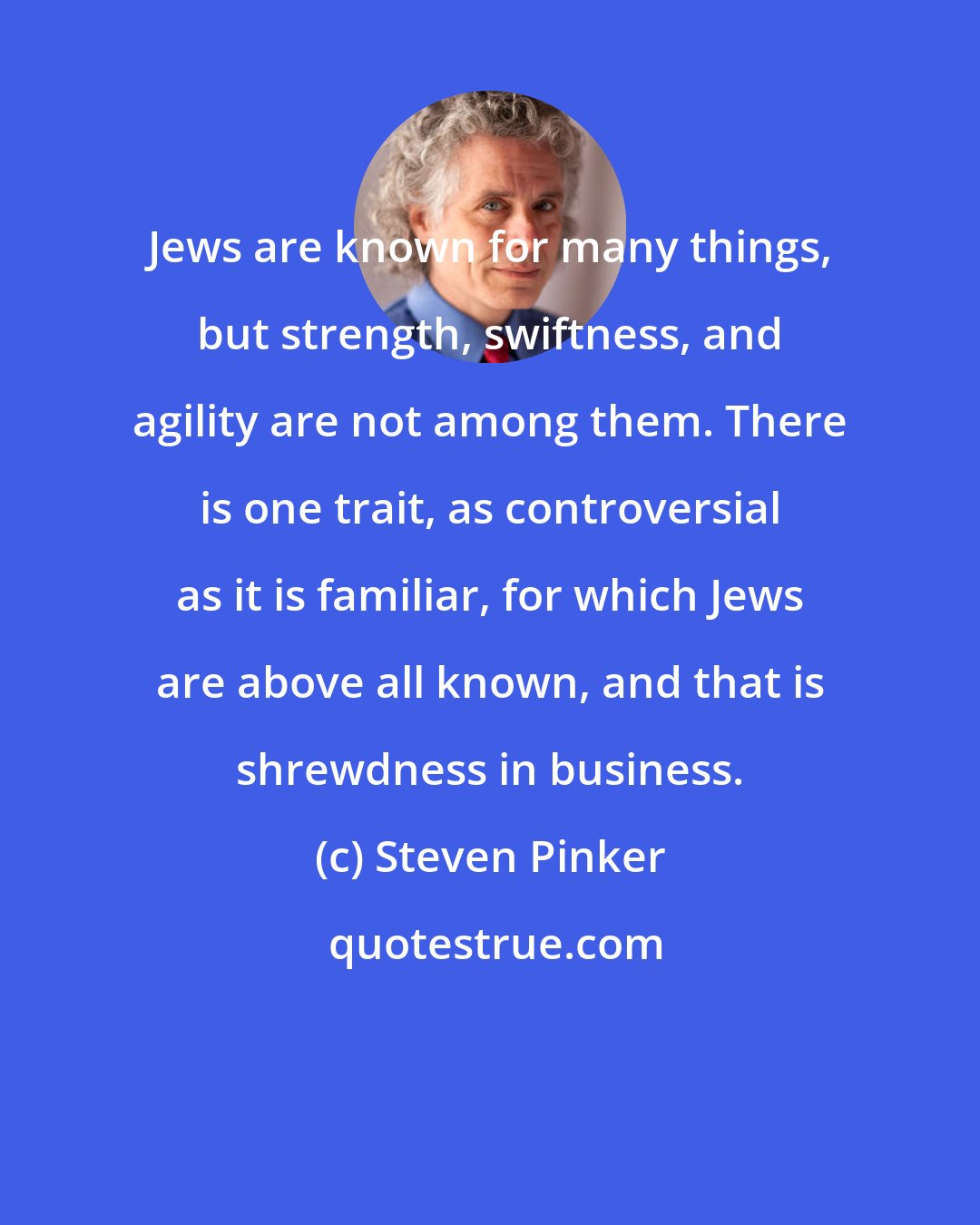 Steven Pinker: Jews are known for many things, but strength, swiftness, and agility are not among them. There is one trait, as controversial as it is familiar, for which Jews are above all known, and that is shrewdness in business.