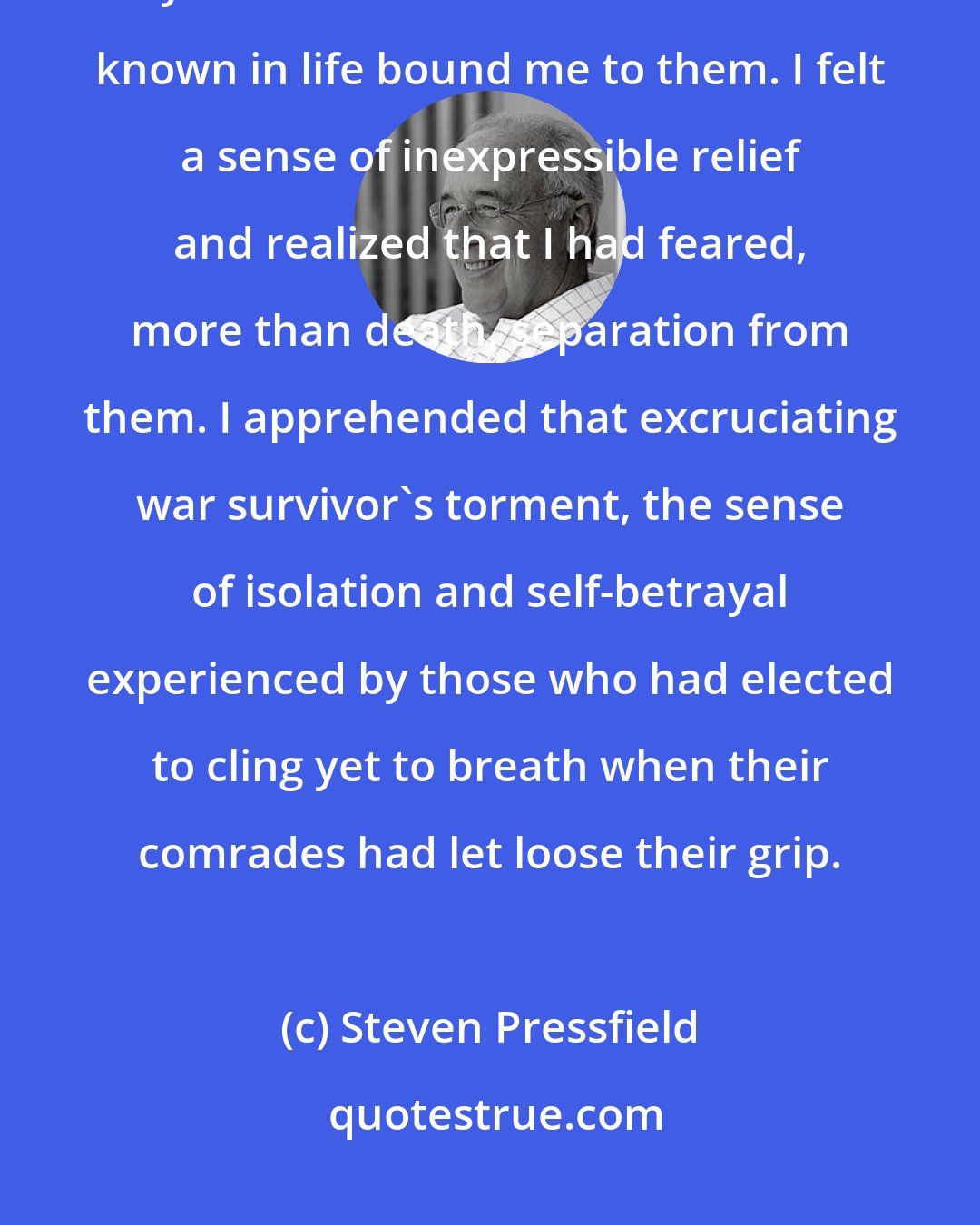 Steven Pressfield: I was keenly conscious of the comrades-in-arms who had fallen with me. A bond surpassing by a hundredfold that which I had known in life bound me to them. I felt a sense of inexpressible relief and realized that I had feared, more than death, separation from them. I apprehended that excruciating war survivor's torment, the sense of isolation and self-betrayal experienced by those who had elected to cling yet to breath when their comrades had let loose their grip.