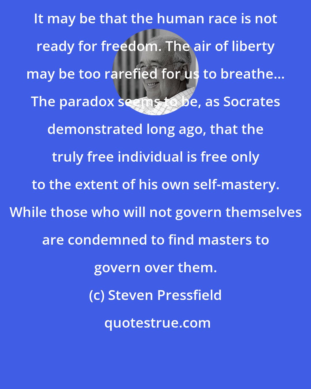 Steven Pressfield: It may be that the human race is not ready for freedom. The air of liberty may be too rarefied for us to breathe... The paradox seems to be, as Socrates demonstrated long ago, that the truly free individual is free only to the extent of his own self-mastery. While those who will not govern themselves are condemned to find masters to govern over them.