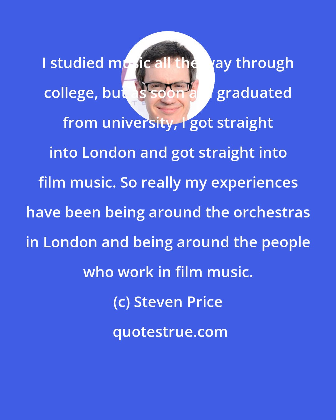 Steven Price: I studied music all the way through college, but as soon as I graduated from university, I got straight into London and got straight into film music. So really my experiences have been being around the orchestras in London and being around the people who work in film music.