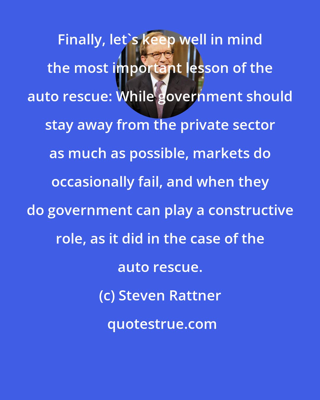 Steven Rattner: Finally, let's keep well in mind the most important lesson of the auto rescue: While government should stay away from the private sector as much as possible, markets do occasionally fail, and when they do government can play a constructive role, as it did in the case of the auto rescue.