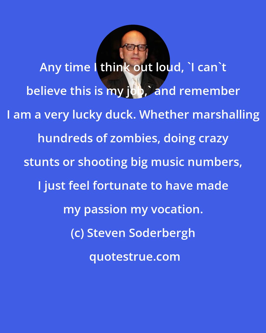 Steven Soderbergh: Any time I think out loud, 'I can't believe this is my job,' and remember I am a very lucky duck. Whether marshalling hundreds of zombies, doing crazy stunts or shooting big music numbers, I just feel fortunate to have made my passion my vocation.