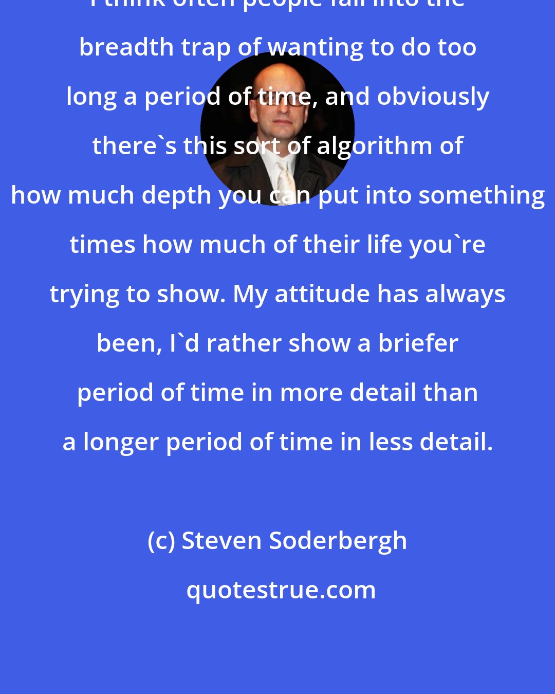 Steven Soderbergh: I think often people fall into the breadth trap of wanting to do too long a period of time, and obviously there's this sort of algorithm of how much depth you can put into something times how much of their life you're trying to show. My attitude has always been, I'd rather show a briefer period of time in more detail than a longer period of time in less detail.