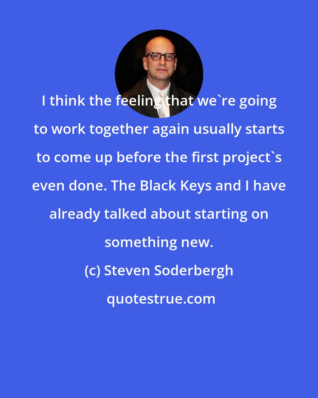 Steven Soderbergh: I think the feeling that we're going to work together again usually starts to come up before the first project's even done. The Black Keys and I have already talked about starting on something new.