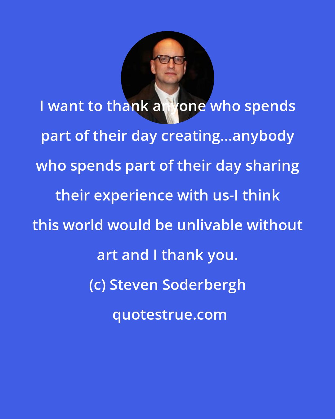 Steven Soderbergh: I want to thank anyone who spends part of their day creating...anybody who spends part of their day sharing their experience with us-I think this world would be unlivable without art and I thank you.