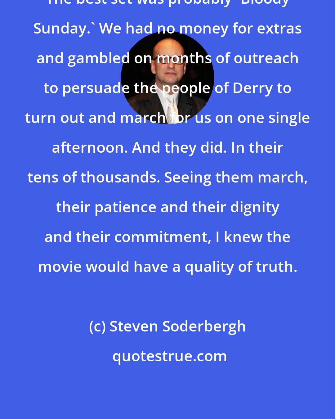 Steven Soderbergh: The best set was probably 'Bloody Sunday.' We had no money for extras and gambled on months of outreach to persuade the people of Derry to turn out and march for us on one single afternoon. And they did. In their tens of thousands. Seeing them march, their patience and their dignity and their commitment, I knew the movie would have a quality of truth.