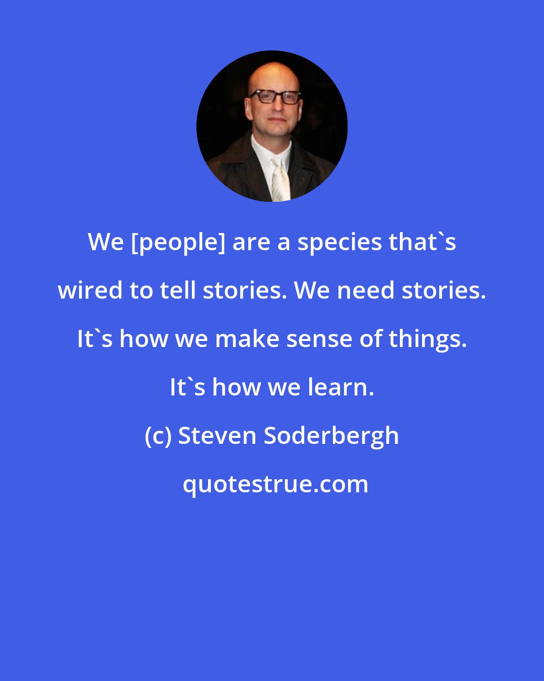 Steven Soderbergh: We [people] are a species that's wired to tell stories. We need stories. It's how we make sense of things. It's how we learn.