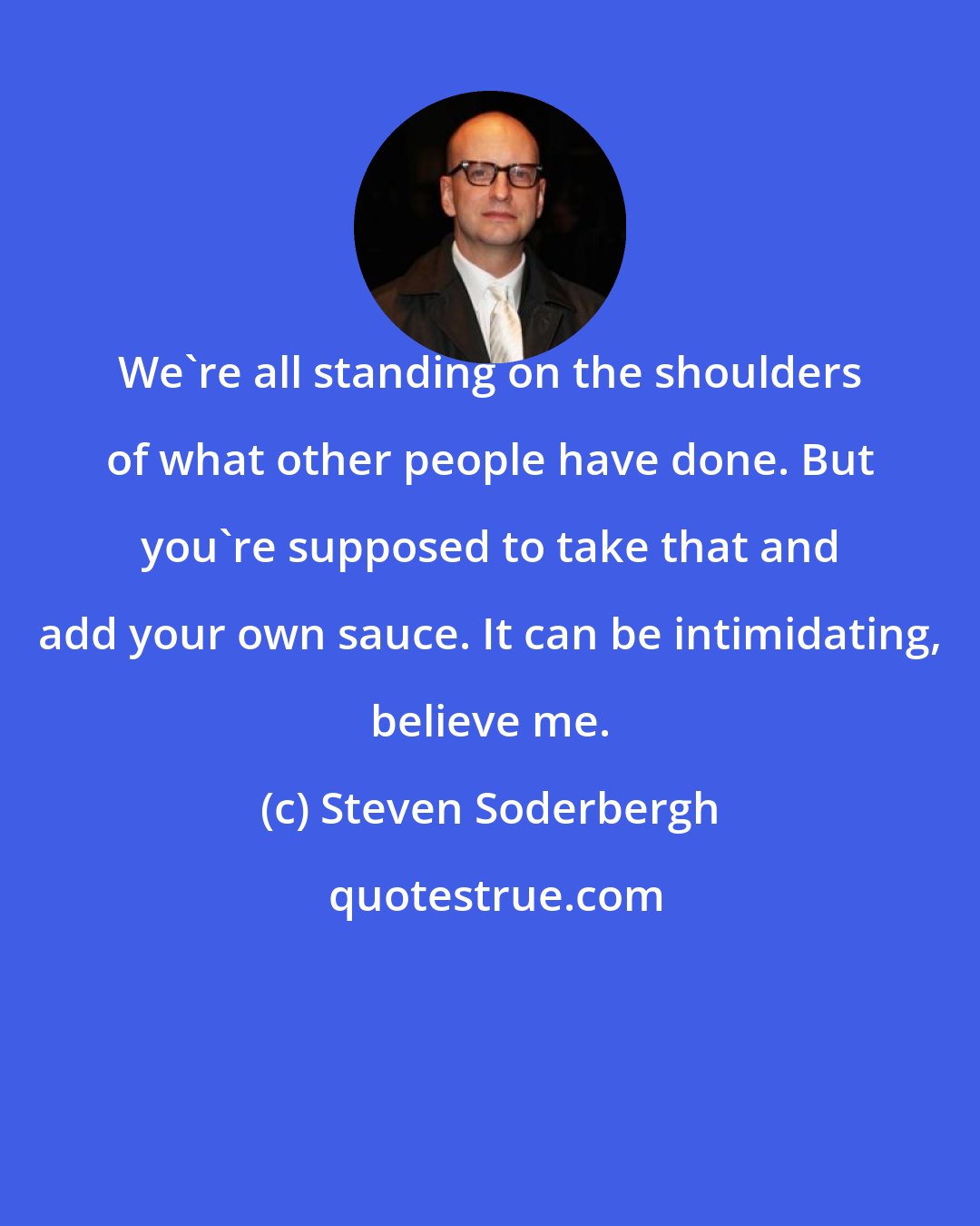 Steven Soderbergh: We're all standing on the shoulders of what other people have done. But you're supposed to take that and add your own sauce. It can be intimidating, believe me.