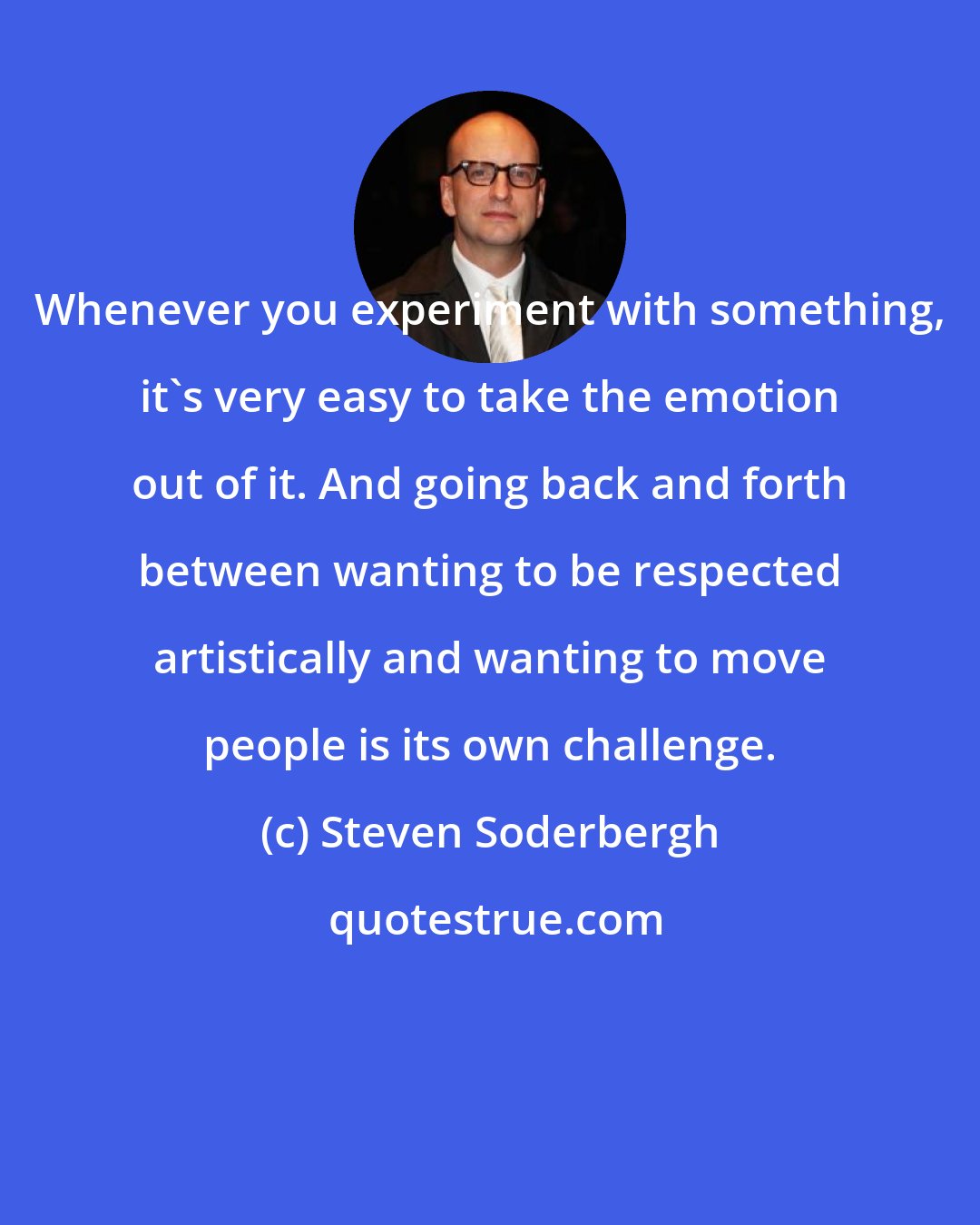 Steven Soderbergh: Whenever you experiment with something, it's very easy to take the emotion out of it. And going back and forth between wanting to be respected artistically and wanting to move people is its own challenge.