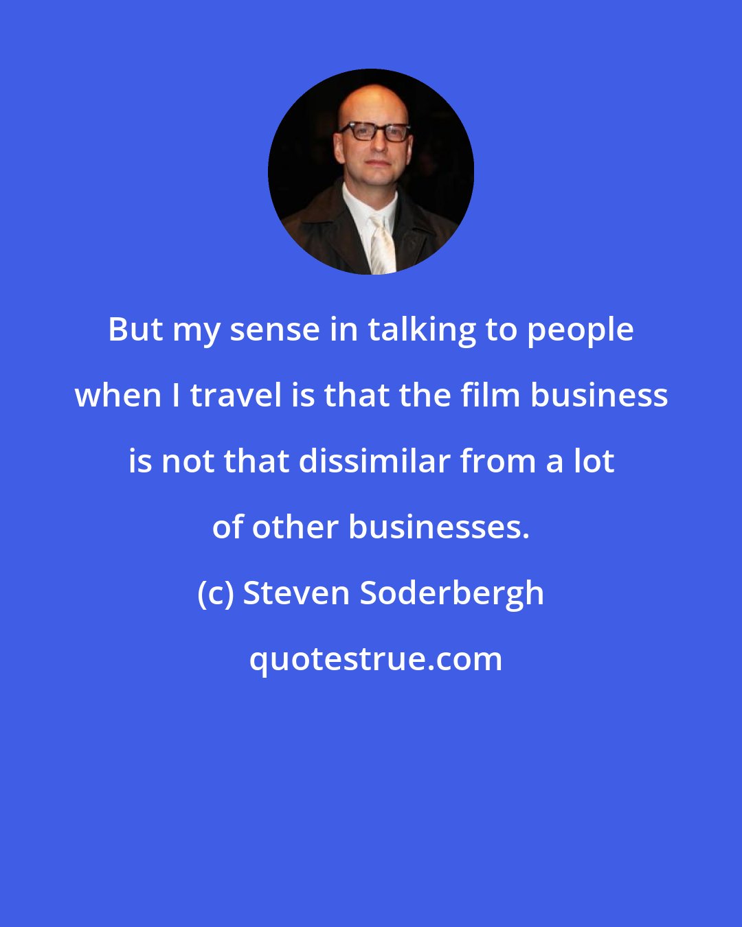 Steven Soderbergh: But my sense in talking to people when I travel is that the film business is not that dissimilar from a lot of other businesses.