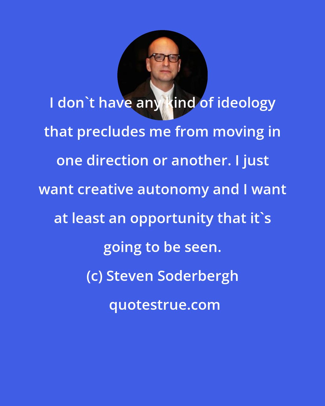 Steven Soderbergh: I don't have any kind of ideology that precludes me from moving in one direction or another. I just want creative autonomy and I want at least an opportunity that it's going to be seen.