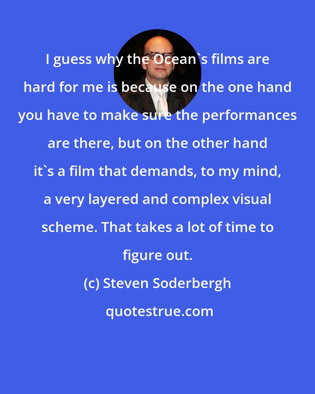 Steven Soderbergh: I guess why the Ocean's films are hard for me is because on the one hand you have to make sure the performances are there, but on the other hand it's a film that demands, to my mind, a very layered and complex visual scheme. That takes a lot of time to figure out.