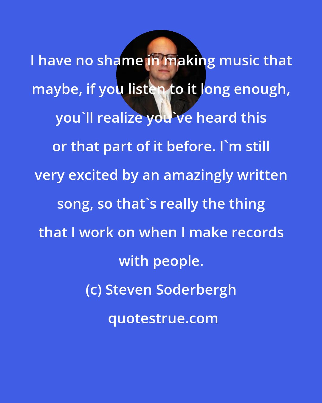 Steven Soderbergh: I have no shame in making music that maybe, if you listen to it long enough, you'll realize you've heard this or that part of it before. I'm still very excited by an amazingly written song, so that's really the thing that I work on when I make records with people.