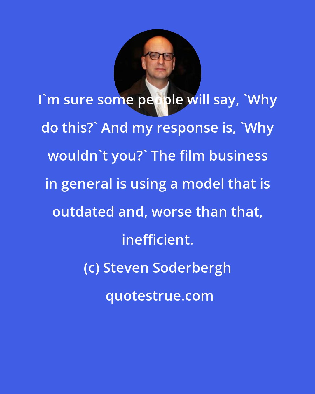 Steven Soderbergh: I'm sure some people will say, 'Why do this?' And my response is, 'Why wouldn't you?' The film business in general is using a model that is outdated and, worse than that, inefficient.