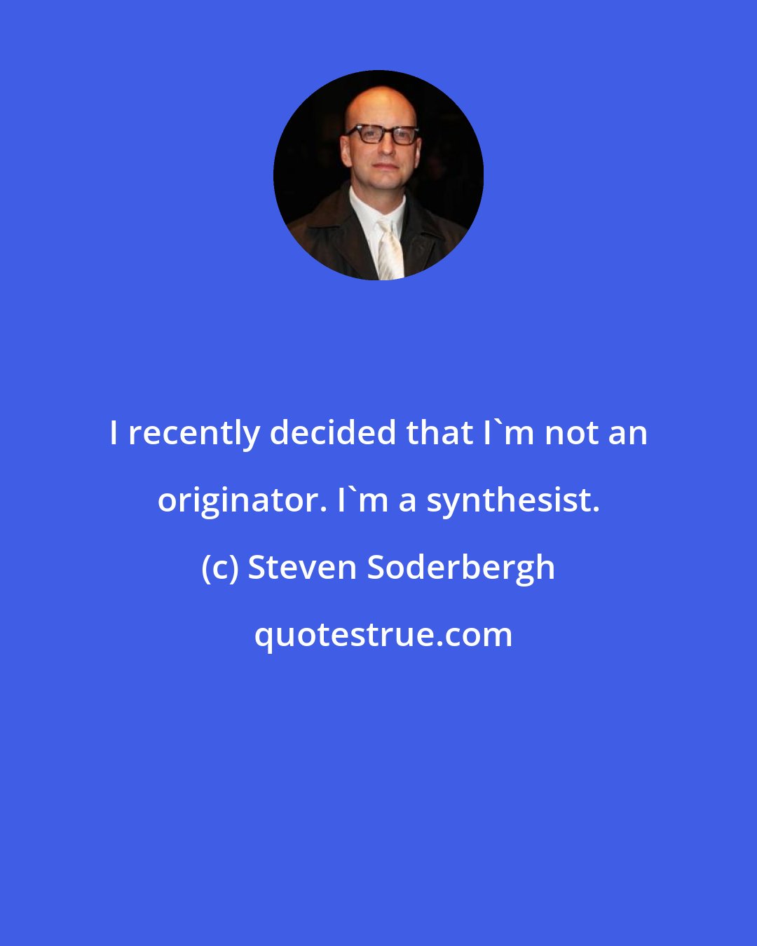 Steven Soderbergh: I recently decided that I'm not an originator. I'm a synthesist.