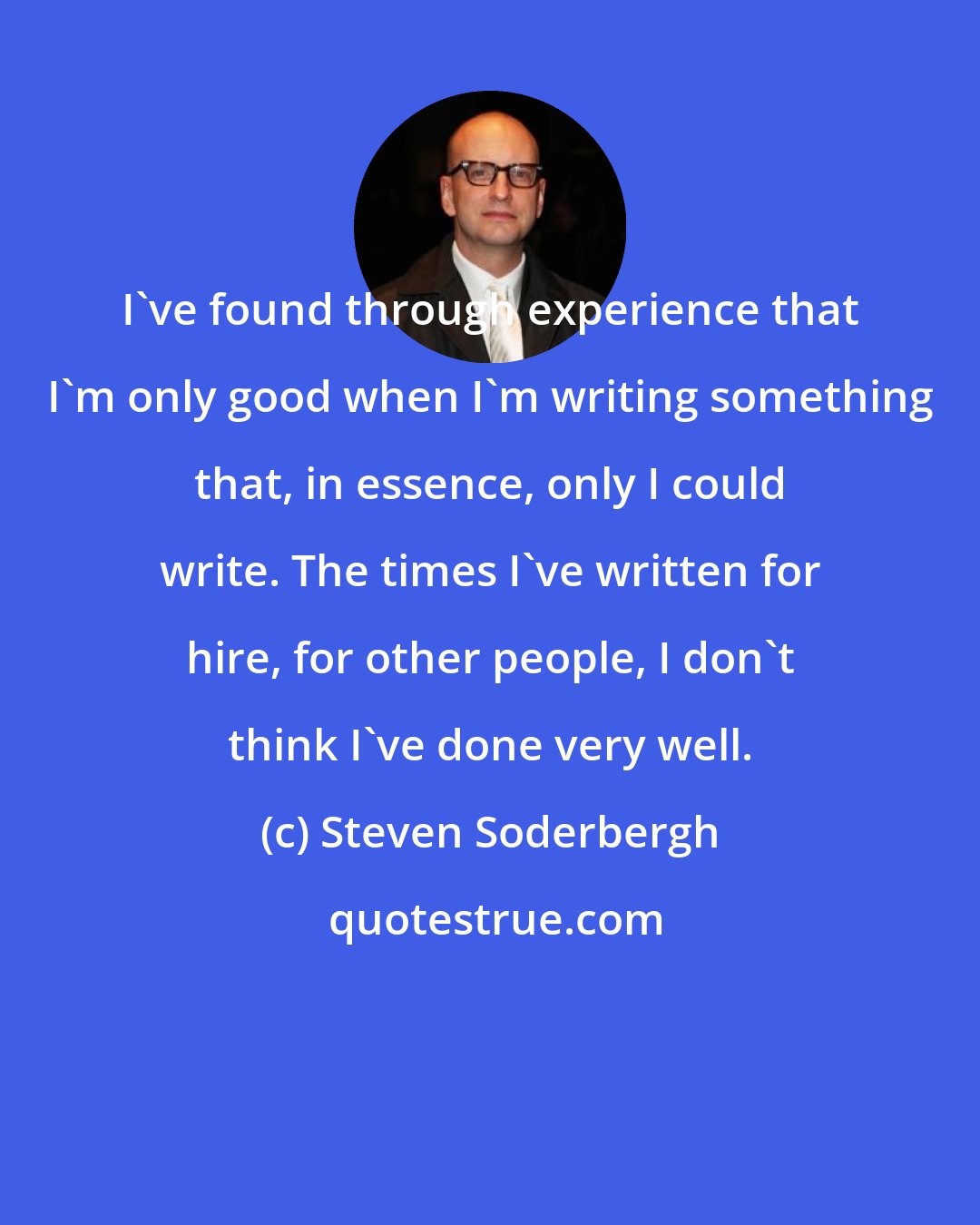 Steven Soderbergh: I've found through experience that I'm only good when I'm writing something that, in essence, only I could write. The times I've written for hire, for other people, I don't think I've done very well.