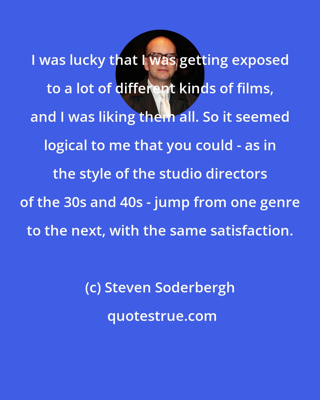 Steven Soderbergh: I was lucky that I was getting exposed to a lot of different kinds of films, and I was liking them all. So it seemed logical to me that you could - as in the style of the studio directors of the 30s and 40s - jump from one genre to the next, with the same satisfaction.