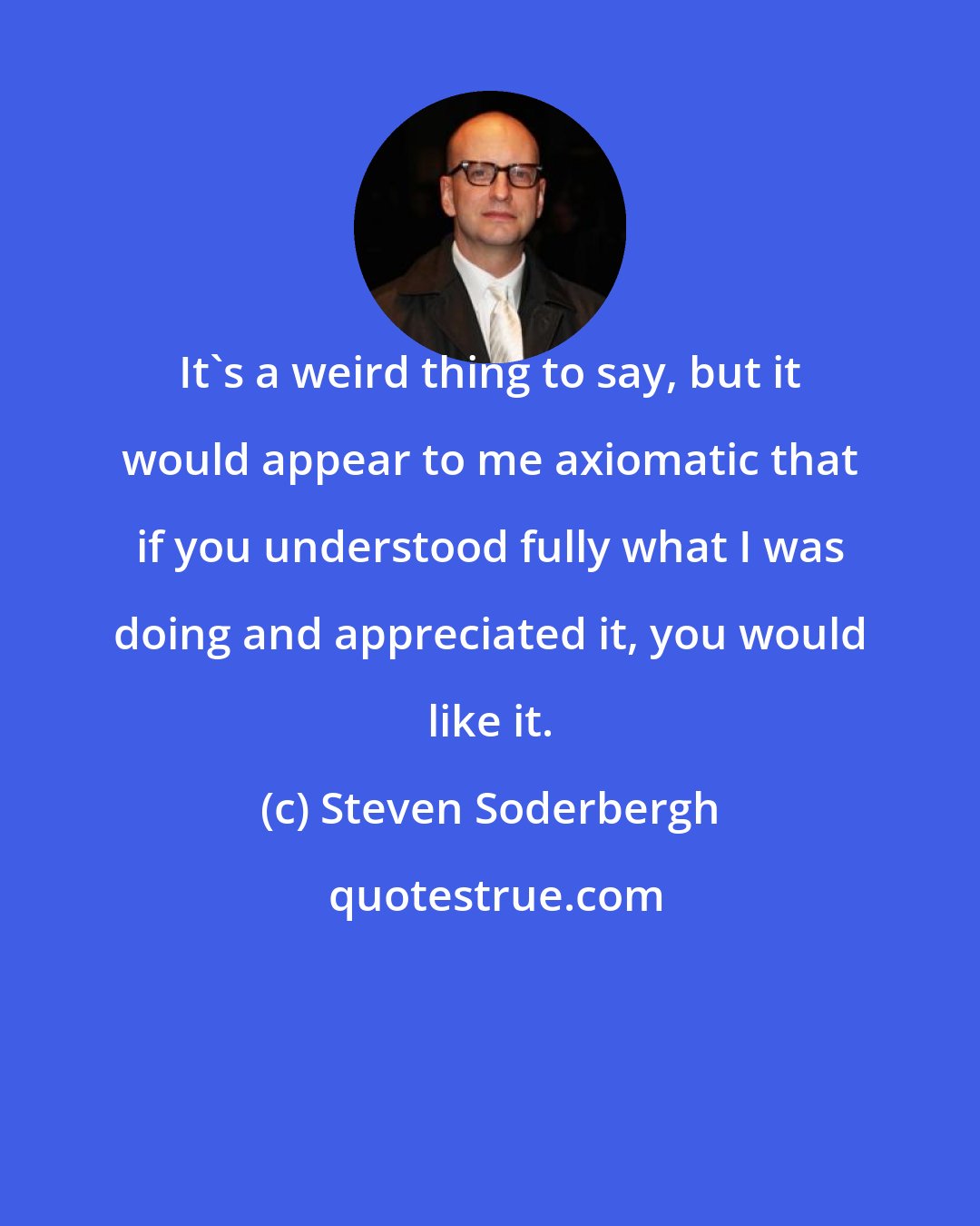 Steven Soderbergh: It's a weird thing to say, but it would appear to me axiomatic that if you understood fully what I was doing and appreciated it, you would like it.