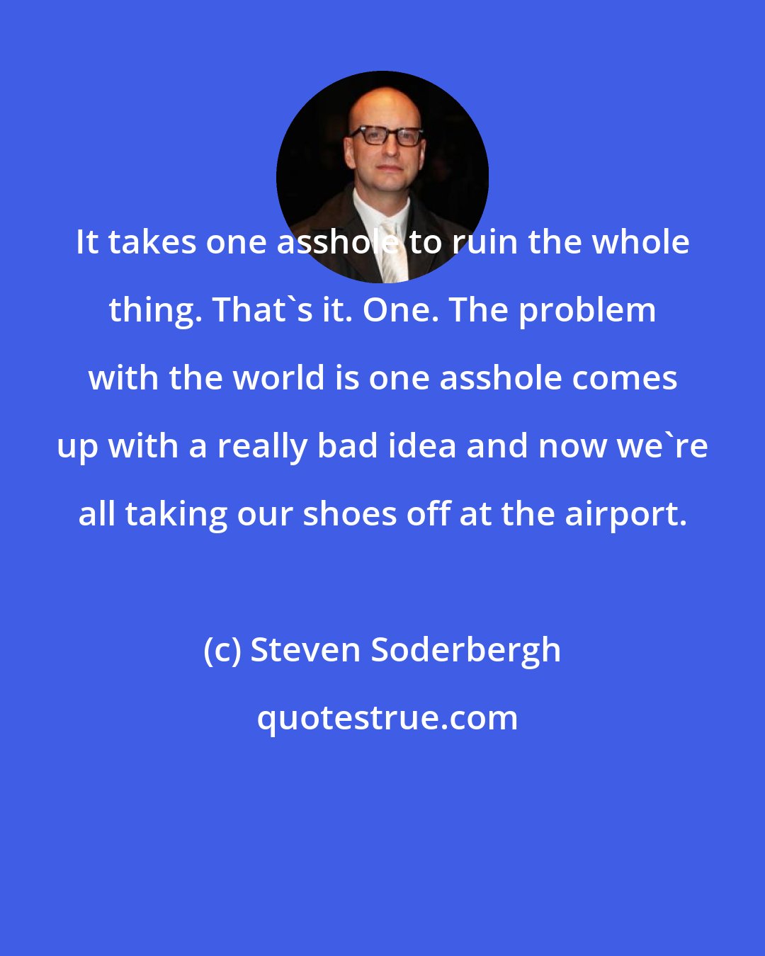 Steven Soderbergh: It takes one asshole to ruin the whole thing. That's it. One. The problem with the world is one asshole comes up with a really bad idea and now we're all taking our shoes off at the airport.