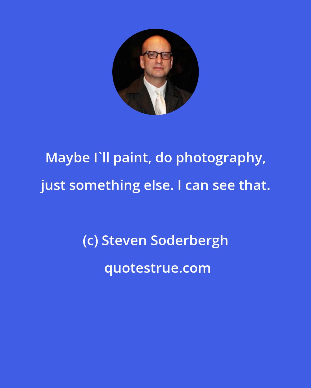 Steven Soderbergh: Maybe I'll paint, do photography, just something else. I can see that.