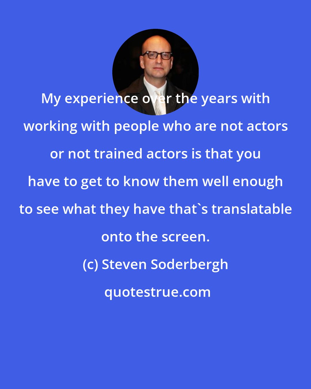 Steven Soderbergh: My experience over the years with working with people who are not actors or not trained actors is that you have to get to know them well enough to see what they have that's translatable onto the screen.