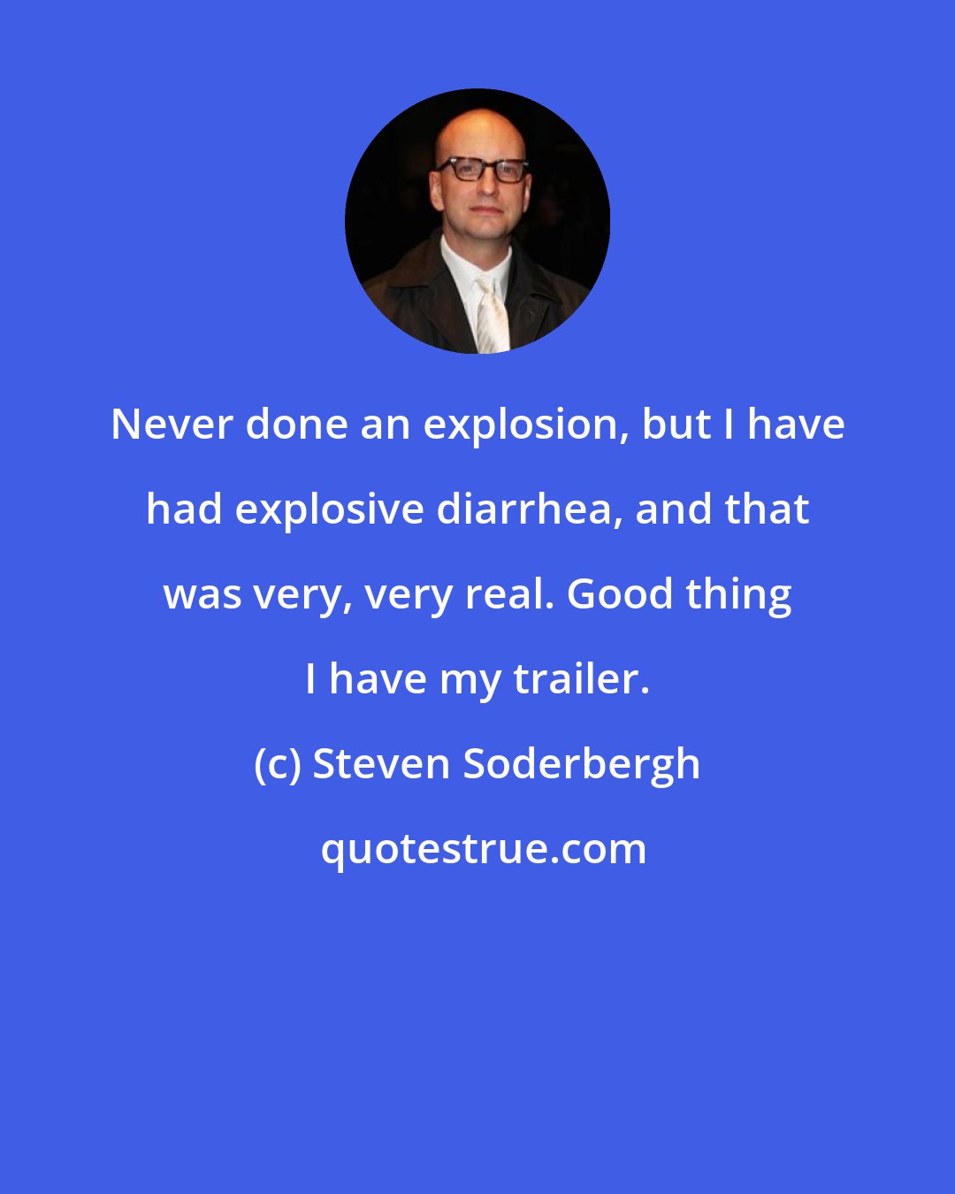 Steven Soderbergh: Never done an explosion, but I have had explosive diarrhea, and that was very, very real. Good thing I have my trailer.