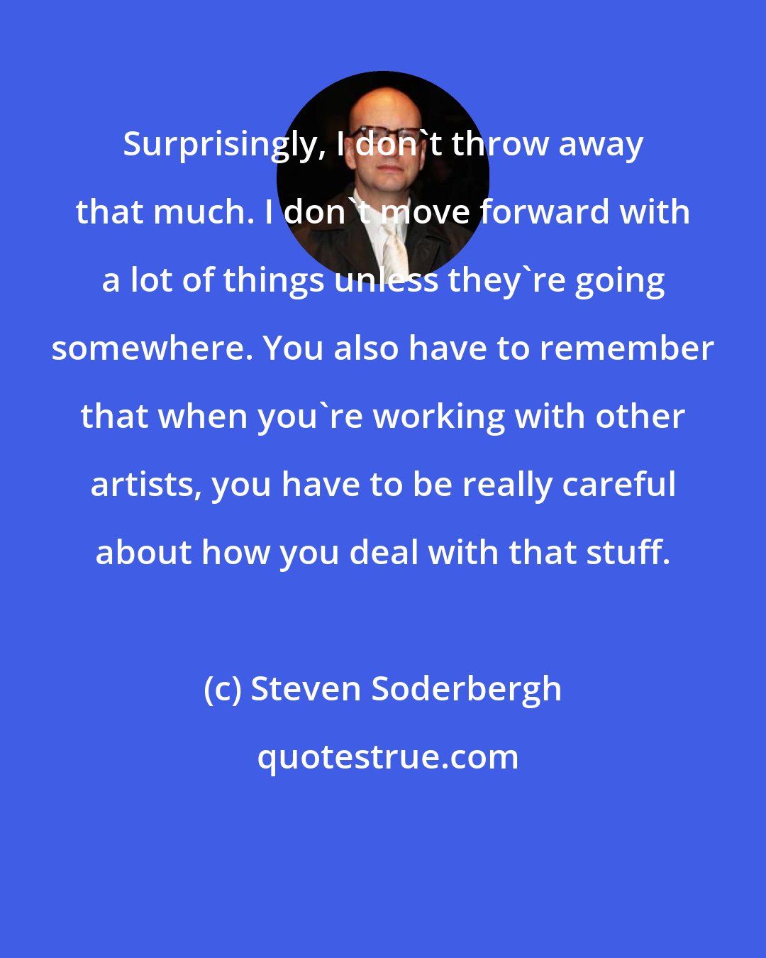 Steven Soderbergh: Surprisingly, I don't throw away that much. I don't move forward with a lot of things unless they're going somewhere. You also have to remember that when you're working with other artists, you have to be really careful about how you deal with that stuff.