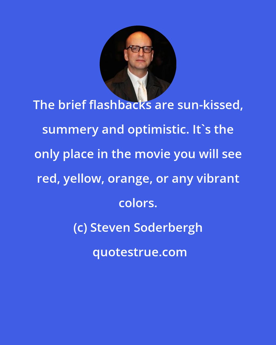 Steven Soderbergh: The brief flashbacks are sun-kissed, summery and optimistic. It's the only place in the movie you will see red, yellow, orange, or any vibrant colors.