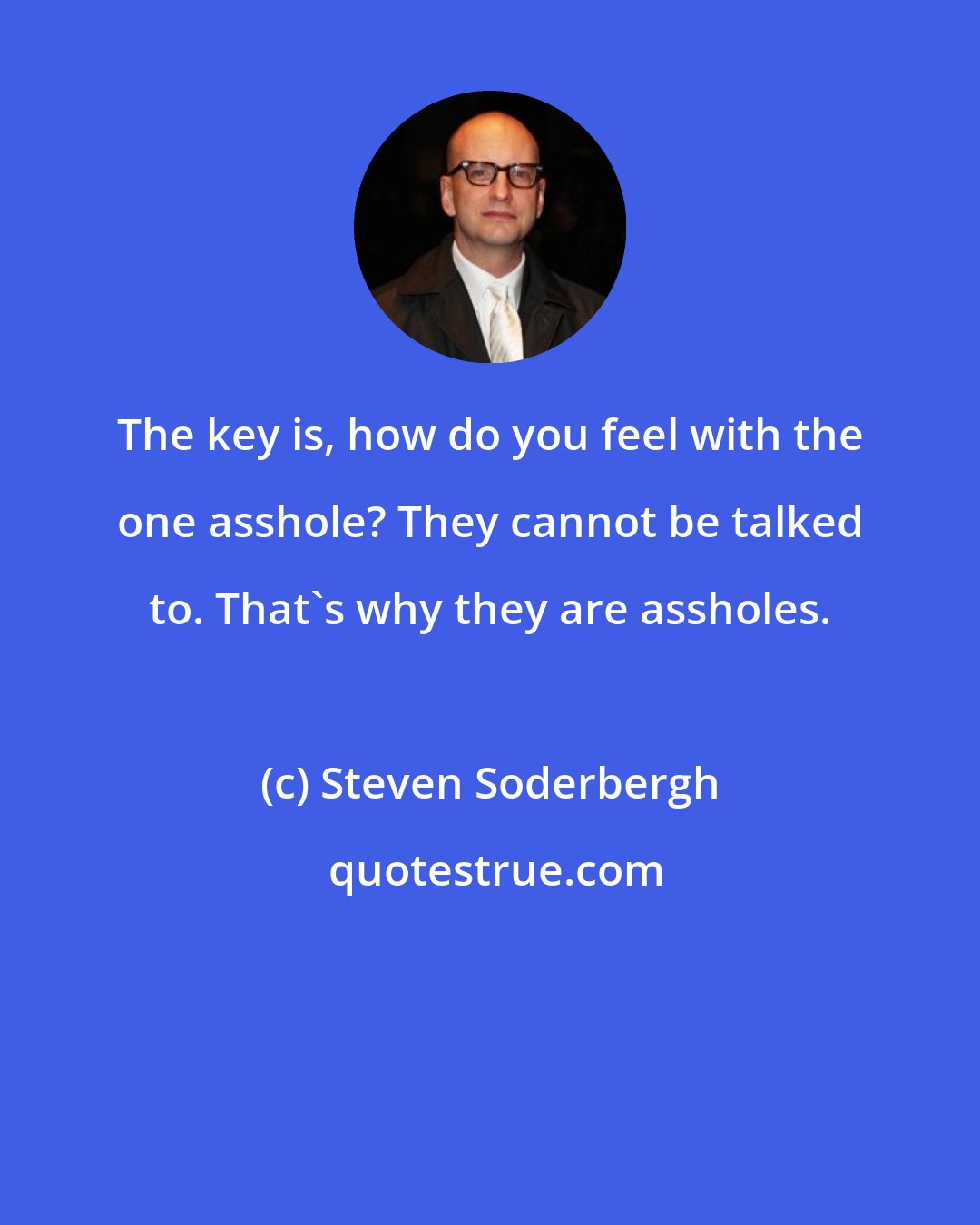 Steven Soderbergh: The key is, how do you feel with the one asshole? They cannot be talked to. That's why they are assholes.