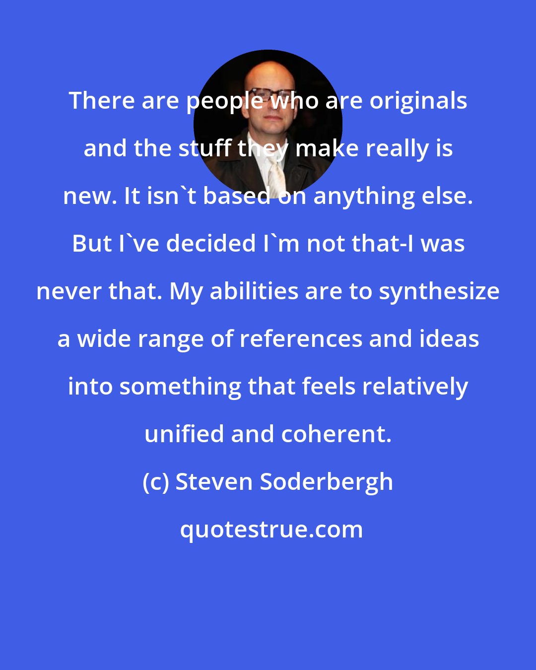 Steven Soderbergh: There are people who are originals and the stuff they make really is new. It isn't based on anything else. But I've decided I'm not that-I was never that. My abilities are to synthesize a wide range of references and ideas into something that feels relatively unified and coherent.