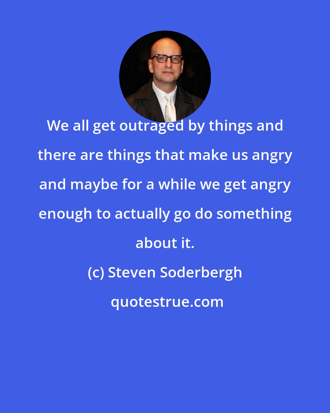 Steven Soderbergh: We all get outraged by things and there are things that make us angry and maybe for a while we get angry enough to actually go do something about it.