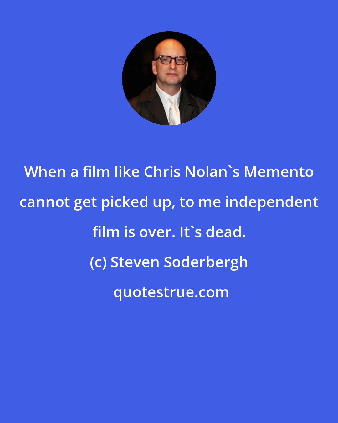 Steven Soderbergh: When a film like Chris Nolan's Memento cannot get picked up, to me independent film is over. It's dead.