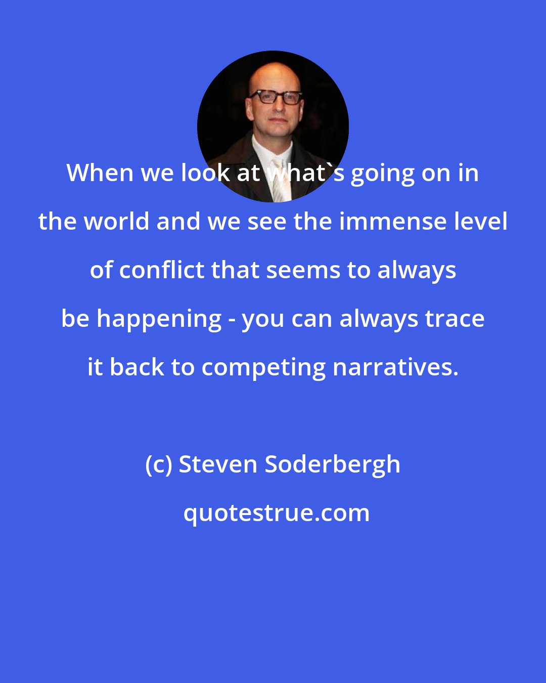 Steven Soderbergh: When we look at what's going on in the world and we see the immense level of conflict that seems to always be happening - you can always trace it back to competing narratives.