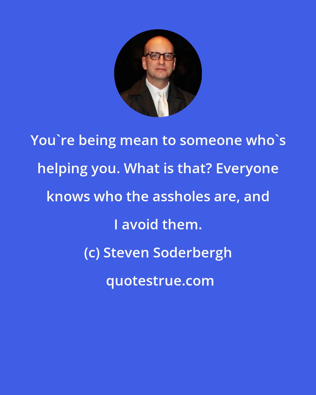 Steven Soderbergh: You're being mean to someone who's helping you. What is that? Everyone knows who the assholes are, and I avoid them.