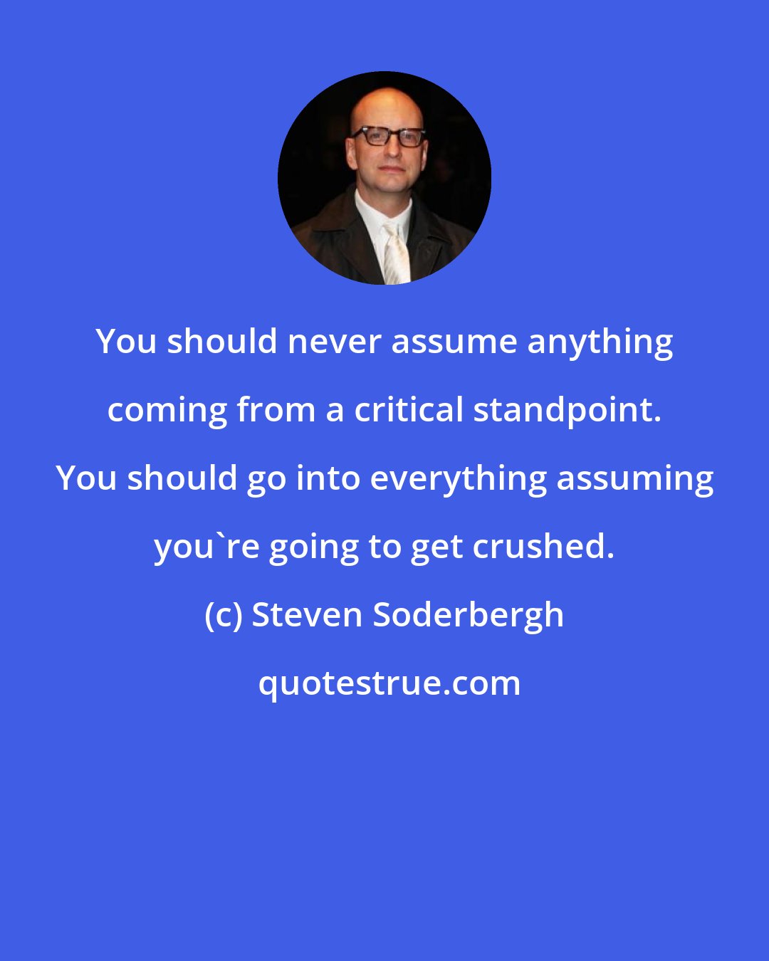 Steven Soderbergh: You should never assume anything coming from a critical standpoint. You should go into everything assuming you're going to get crushed.