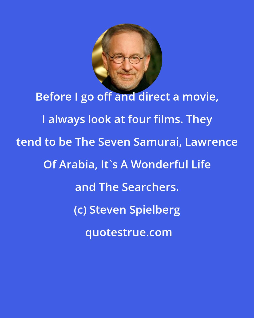 Steven Spielberg: Before I go off and direct a movie, I always look at four films. They tend to be The Seven Samurai, Lawrence Of Arabia, It's A Wonderful Life and The Searchers.
