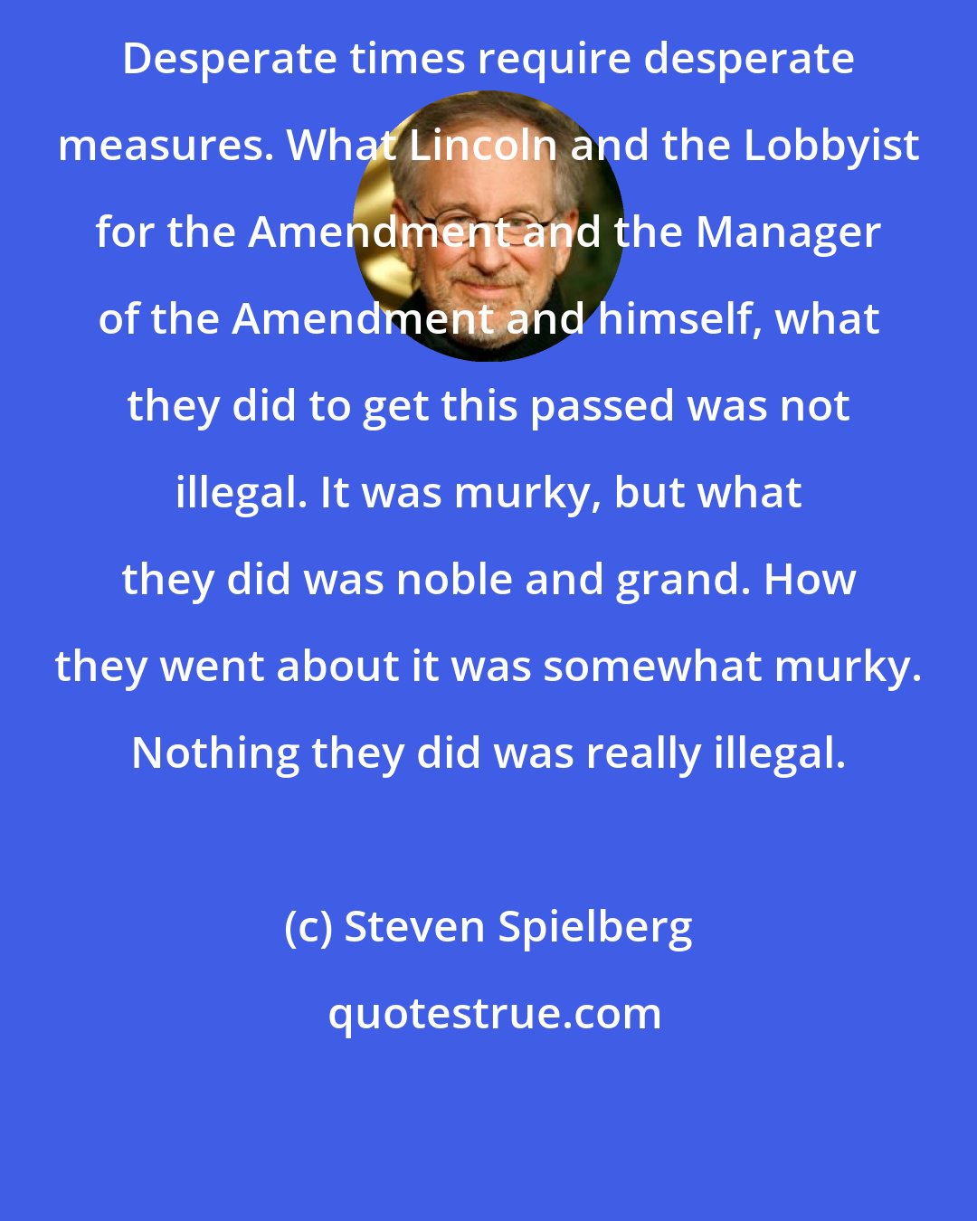 Steven Spielberg: Desperate times require desperate measures. What Lincoln and the Lobbyist for the Amendment and the Manager of the Amendment and himself, what they did to get this passed was not illegal. It was murky, but what they did was noble and grand. How they went about it was somewhat murky. Nothing they did was really illegal.