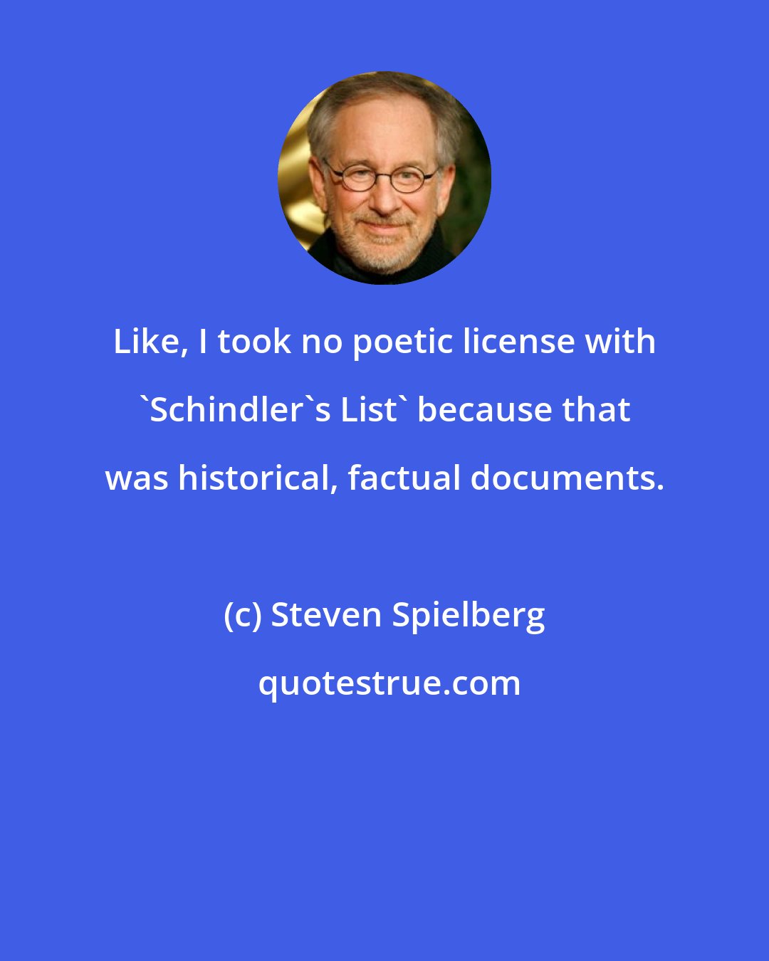 Steven Spielberg: Like, I took no poetic license with 'Schindler's List' because that was historical, factual documents.