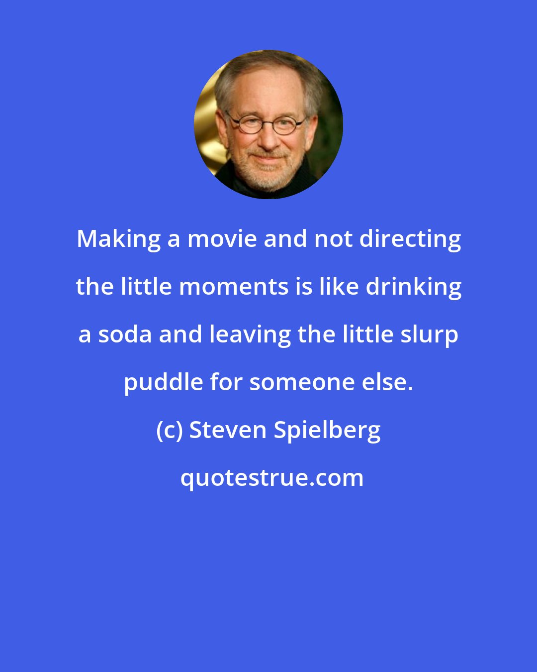 Steven Spielberg: Making a movie and not directing the little moments is like drinking a soda and leaving the little slurp puddle for someone else.