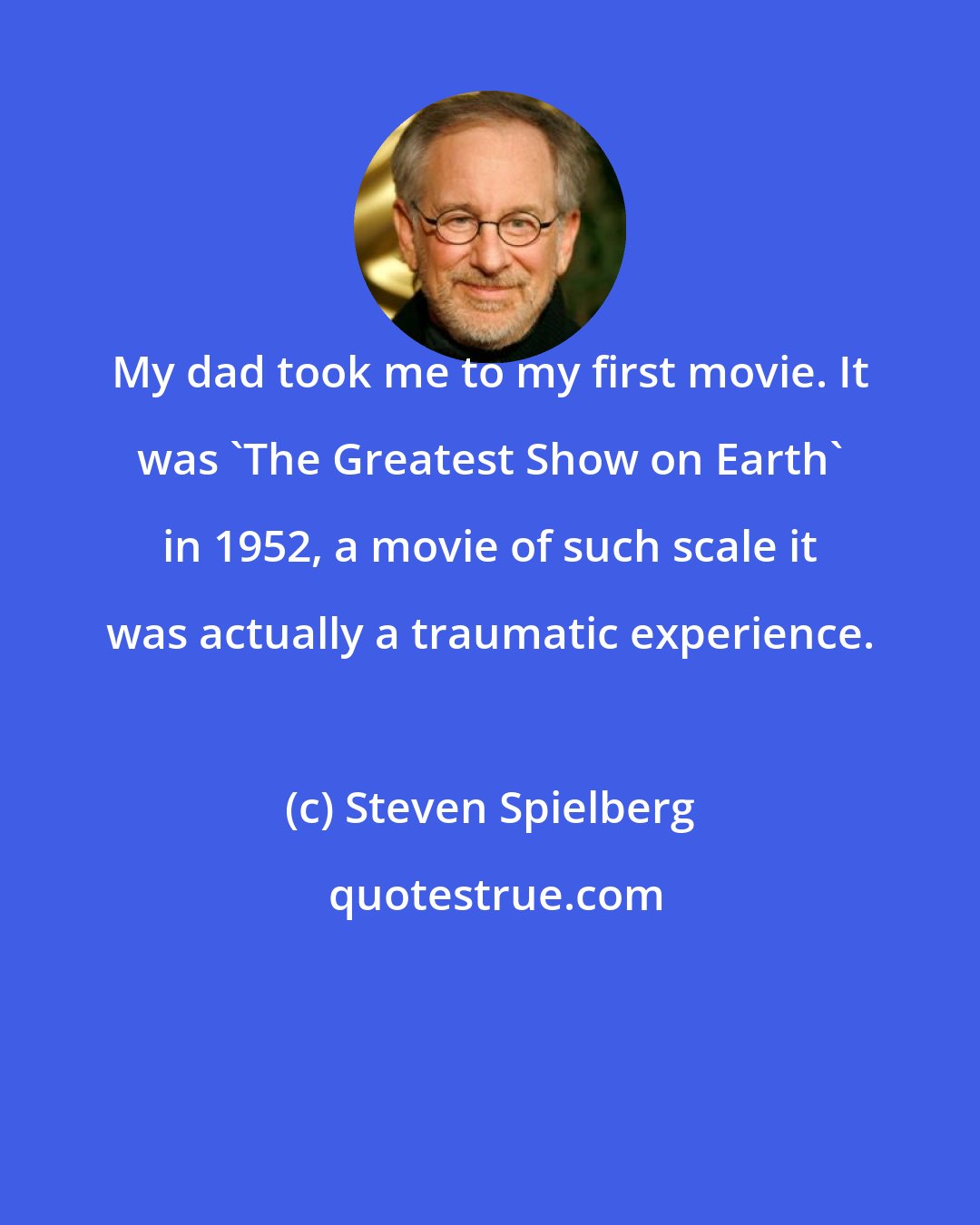 Steven Spielberg: My dad took me to my first movie. It was 'The Greatest Show on Earth' in 1952, a movie of such scale it was actually a traumatic experience.