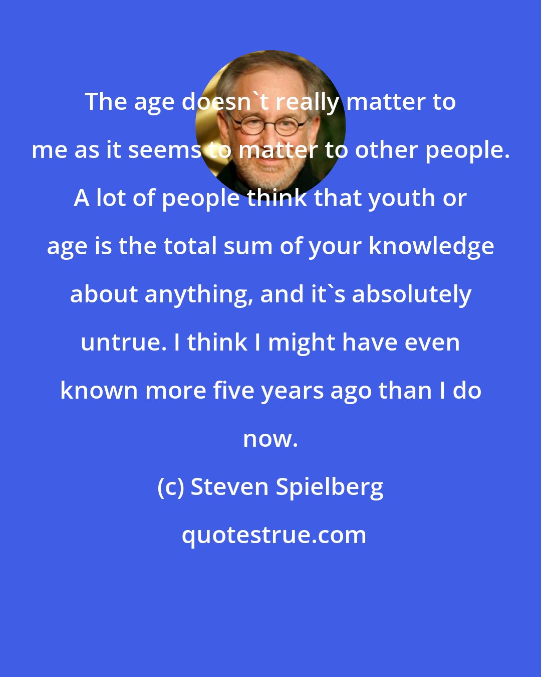 Steven Spielberg: The age doesn't really matter to me as it seems to matter to other people. A lot of people think that youth or age is the total sum of your knowledge about anything, and it's absolutely untrue. I think I might have even known more five years ago than I do now.