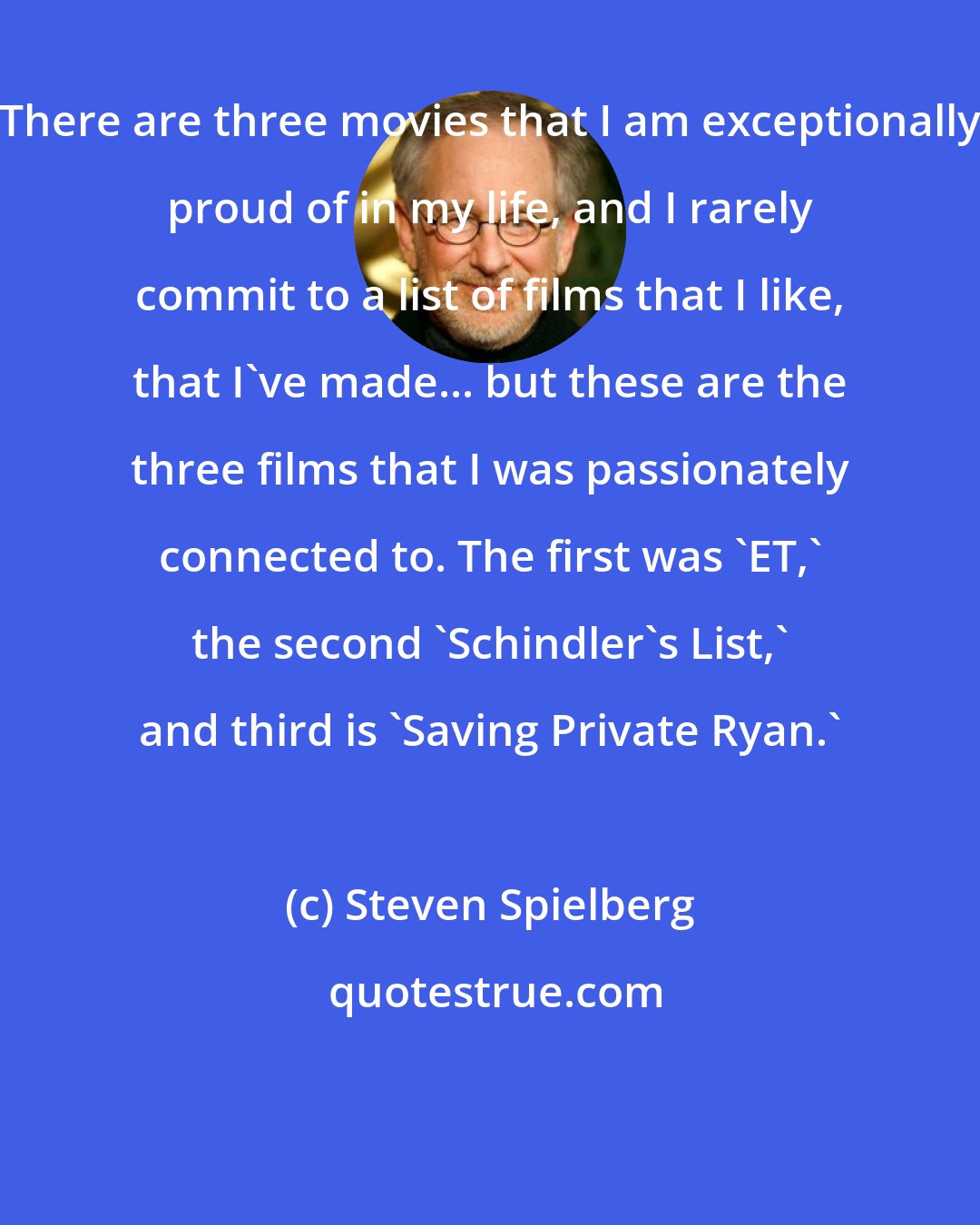 Steven Spielberg: There are three movies that I am exceptionally proud of in my life, and I rarely commit to a list of films that I like, that I've made... but these are the three films that I was passionately connected to. The first was 'ET,' the second 'Schindler's List,' and third is 'Saving Private Ryan.'