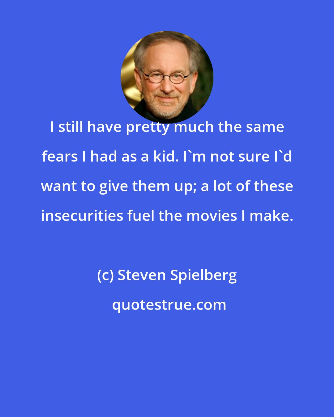 Steven Spielberg: I still have pretty much the same fears I had as a kid. I'm not sure I'd want to give them up; a lot of these insecurities fuel the movies I make.