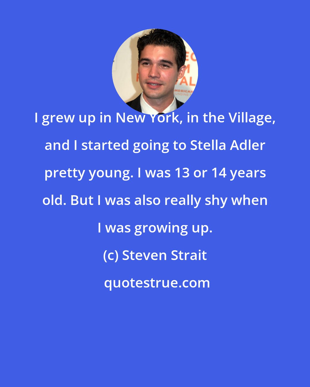 Steven Strait: I grew up in New York, in the Village, and I started going to Stella Adler pretty young. I was 13 or 14 years old. But I was also really shy when I was growing up.