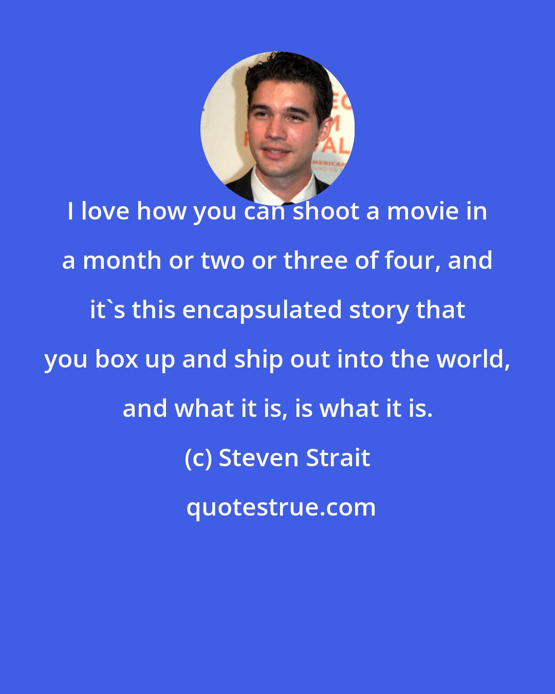 Steven Strait: I love how you can shoot a movie in a month or two or three of four, and it's this encapsulated story that you box up and ship out into the world, and what it is, is what it is.